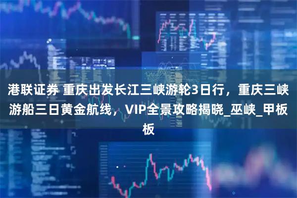 港联证券 重庆出发长江三峡游轮3日行，重庆三峡游船三日黄金航线，VIP全景攻略揭晓_巫峡_甲板