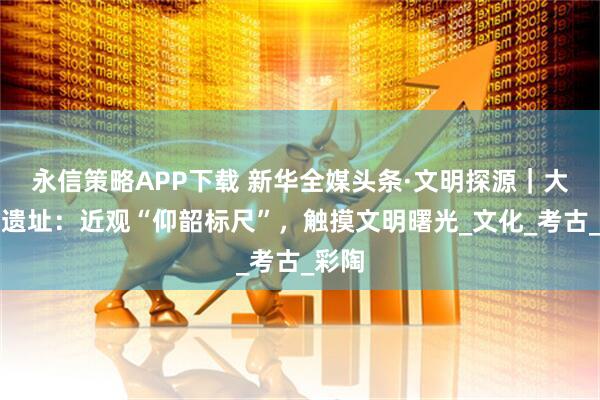 永信策略APP下载 新华全媒头条·文明探源｜大河村遗址：近观“仰韶标尺”，触摸文明曙光_文化_考古_彩陶