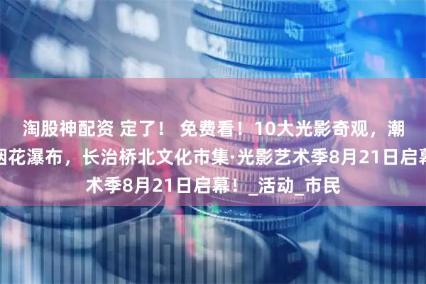 淘股神配资 定了！ 免费看！10大光影奇观，潮流文化市集，烟花瀑布，长治桥北文化市集·光影艺术季8月21日启幕！_活动_市民