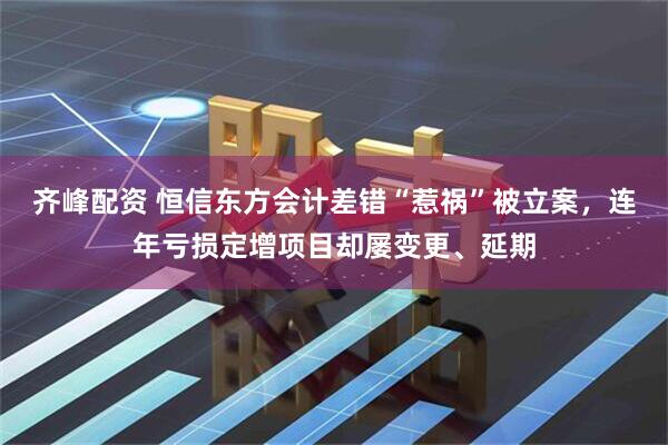 齐峰配资 恒信东方会计差错“惹祸”被立案,连年亏损定增项目却屡变更、延期