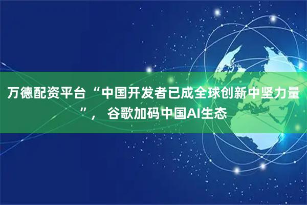 万德配资平台 “中国开发者已成全球创新中坚力量”, 谷歌加码中国AI生态
