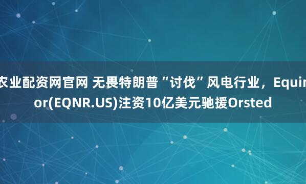 农业配资网官网 无畏特朗普“讨伐”风电行业,Equinor(EQNR.US)注资10亿美元驰援Orsted