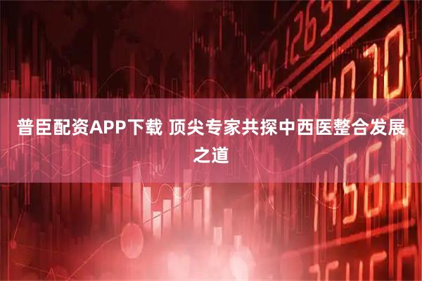 普臣配资APP下载 顶尖专家共探中西医整合发展之道