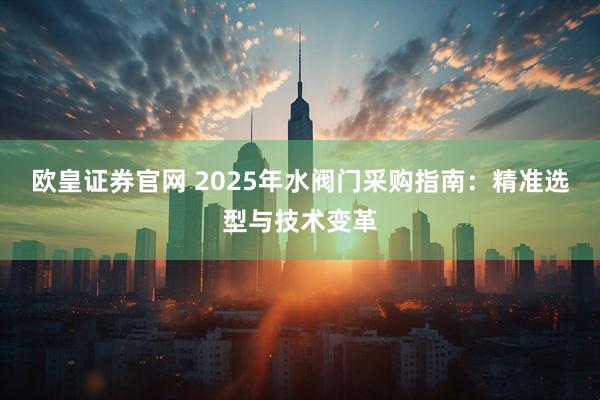 欧皇证券官网 2025年水阀门采购指南：精准选型与技术变革