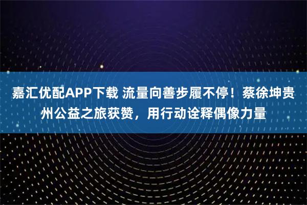 嘉汇优配APP下载 流量向善步履不停！蔡徐坤贵州公益之旅获赞，用行动诠释偶像力量