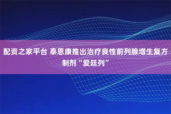 配资之家平台 泰恩康推出治疗良性前列腺增生复方制剂“爱廷列”