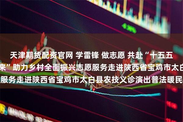 天津期货配资官网 学雷锋 做志愿 共赴“十五五”新征程—— “让爱动起来”助力乡村全面振兴志愿服务走进陕西省宝鸡市太白县农技义诊演出普法暖民心